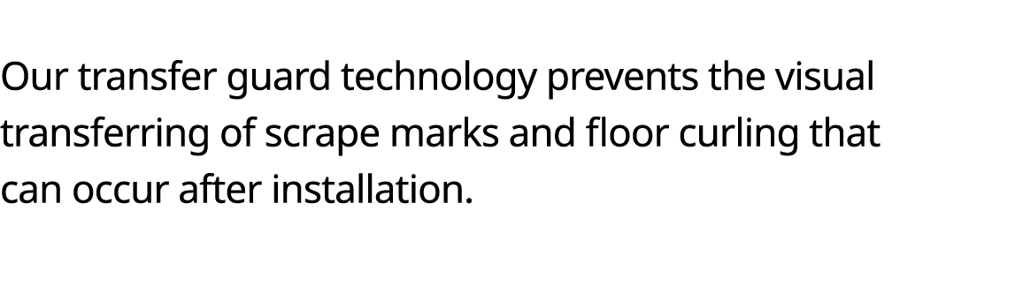  Our transfer guard technology prevents the visual transferring of scrape marks and floor curling that can occur afte   